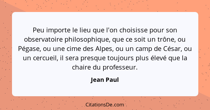 Peu importe le lieu que l'on choisisse pour son observatoire philosophique, que ce soit un trône, ou Pégase, ou une cime des Alpes, ou un... - Jean Paul