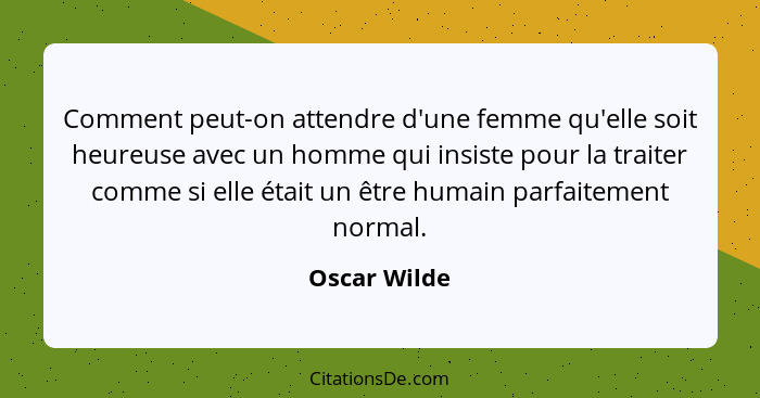 Comment peut-on attendre d'une femme qu'elle soit heureuse avec un homme qui insiste pour la traiter comme si elle était un être humain... - Oscar Wilde