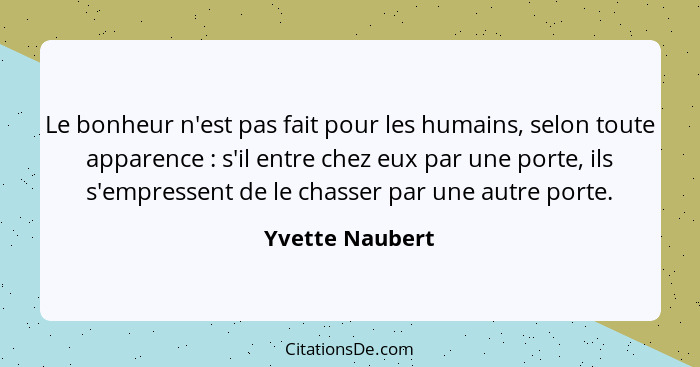 Le bonheur n'est pas fait pour les humains, selon toute apparence : s'il entre chez eux par une porte, ils s'empressent de le ch... - Yvette Naubert