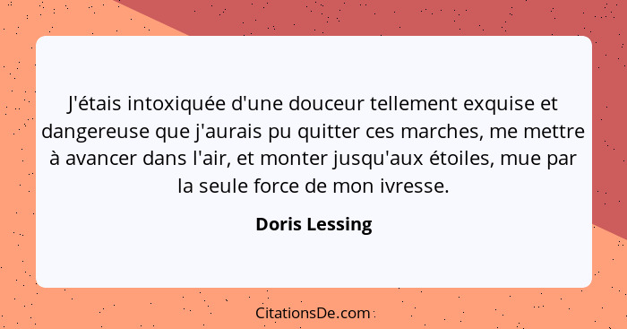 J'étais intoxiquée d'une douceur tellement exquise et dangereuse que j'aurais pu quitter ces marches, me mettre à avancer dans l'air,... - Doris Lessing
