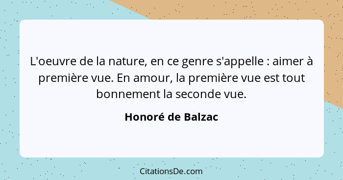 L'oeuvre de la nature, en ce genre s'appelle : aimer à première vue. En amour, la première vue est tout bonnement la seconde v... - Honoré de Balzac