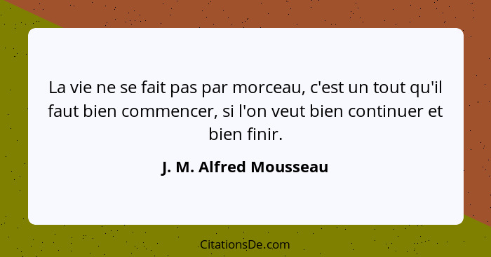 La vie ne se fait pas par morceau, c'est un tout qu'il faut bien commencer, si l'on veut bien continuer et bien finir.... - J. M. Alfred Mousseau