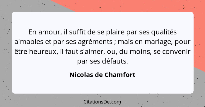 En amour, il suffit de se plaire par ses qualités aimables et par ses agréments ; mais en mariage, pour être heureux, il fa... - Nicolas de Chamfort