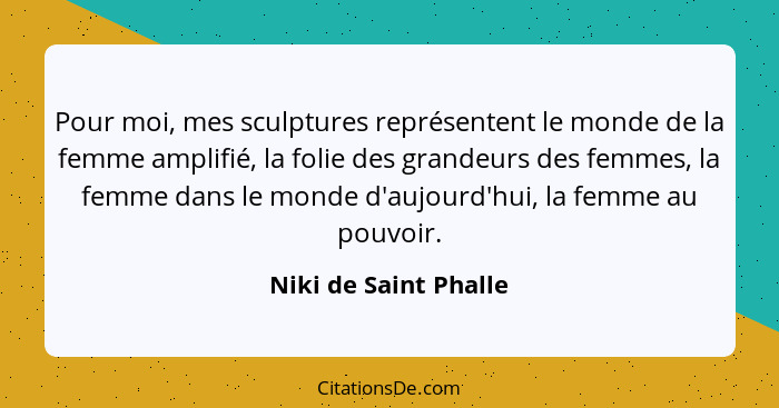 Pour moi, mes sculptures représentent le monde de la femme amplifié, la folie des grandeurs des femmes, la femme dans le monde... - Niki de Saint Phalle