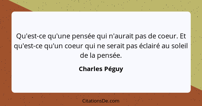 Qu'est-ce qu'une pensée qui n'aurait pas de coeur. Et qu'est-ce qu'un coeur qui ne serait pas éclairé au soleil de la pensée.... - Charles Péguy