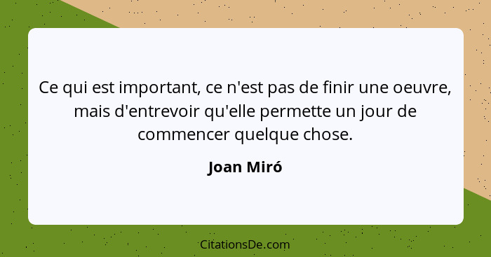 Ce qui est important, ce n'est pas de finir une oeuvre, mais d'entrevoir qu'elle permette un jour de commencer quelque chose.... - Joan Miró