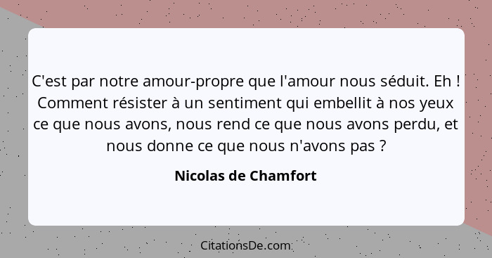 C'est par notre amour-propre que l'amour nous séduit. Eh ! Comment résister à un sentiment qui embellit à nos yeux ce que n... - Nicolas de Chamfort