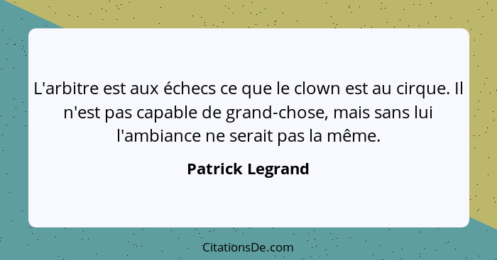 L'arbitre est aux échecs ce que le clown est au cirque. Il n'est pas capable de grand-chose, mais sans lui l'ambiance ne serait pas... - Patrick Legrand
