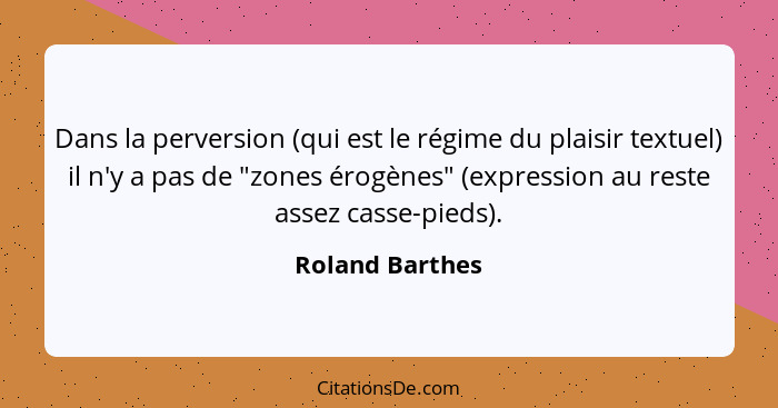 Dans la perversion (qui est le régime du plaisir textuel) il n'y a pas de "zones érogènes" (expression au reste assez casse-pieds).... - Roland Barthes