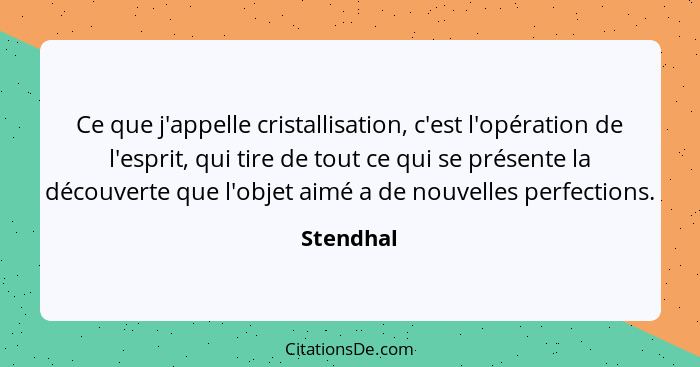 Ce que j'appelle cristallisation, c'est l'opération de l'esprit, qui tire de tout ce qui se présente la découverte que l'objet aimé a de no... - Stendhal