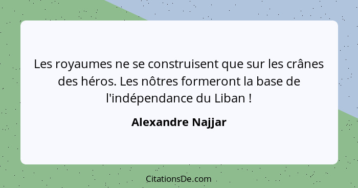 Les royaumes ne se construisent que sur les crânes des héros. Les nôtres formeront la base de l'indépendance du Liban !... - Alexandre Najjar