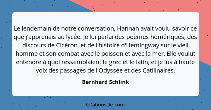 Le lendemain de notre conversation, Hannah avait voulu savoir ce que j'apprenais au lycée. Je lui parlai des poèmes homériques, des... - Bernhard Schlink