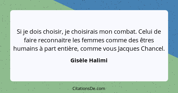 Si je dois choisir, je choisirais mon combat. Celui de faire reconnaitre les femmes comme des êtres humains à part entière, comme vous... - Gisèle Halimi