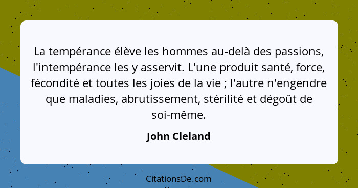 La tempérance élève les hommes au-delà des passions, l'intempérance les y asservit. L'une produit santé, force, fécondité et toutes les... - John Cleland