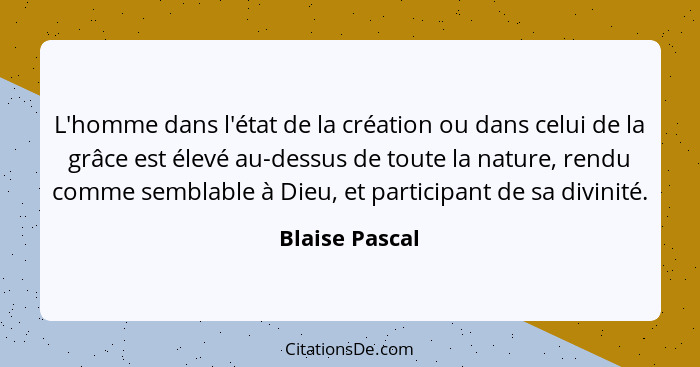 L'homme dans l'état de la création ou dans celui de la grâce est élevé au-dessus de toute la nature, rendu comme semblable à Dieu, et... - Blaise Pascal