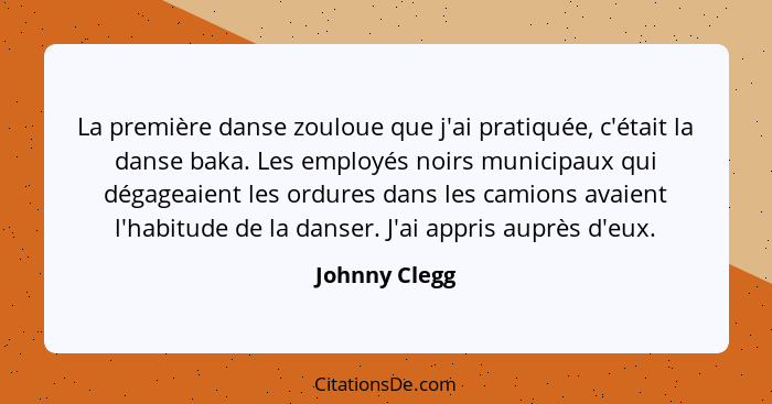 La première danse zouloue que j'ai pratiquée, c'était la danse baka. Les employés noirs municipaux qui dégageaient les ordures dans les... - Johnny Clegg