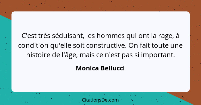 C'est très séduisant, les hommes qui ont la rage, à condition qu'elle soit constructive. On fait toute une histoire de l'âge, mais c... - Monica Bellucci