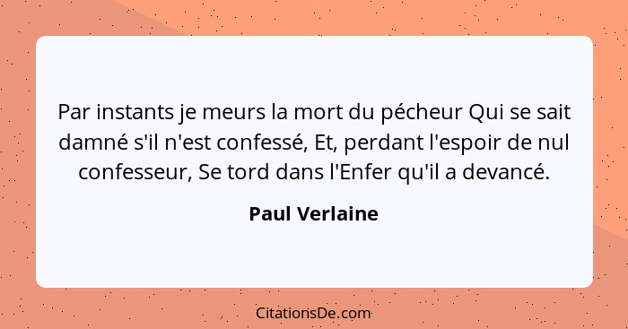 Par instants je meurs la mort du pécheur Qui se sait damné s'il n'est confessé, Et, perdant l'espoir de nul confesseur, Se tord dans l... - Paul Verlaine