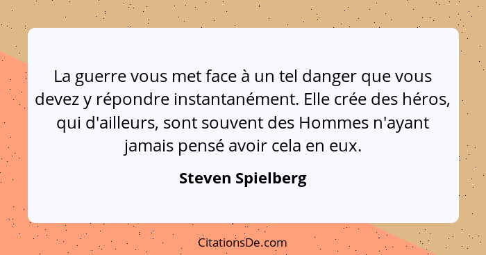 La guerre vous met face à un tel danger que vous devez y répondre instantanément. Elle crée des héros, qui d'ailleurs, sont souvent... - Steven Spielberg