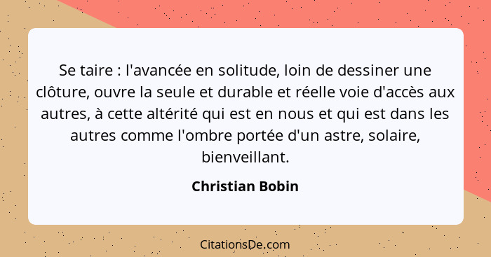 Se taire : l'avancée en solitude, loin de dessiner une clôture, ouvre la seule et durable et réelle voie d'accès aux autres, à... - Christian Bobin