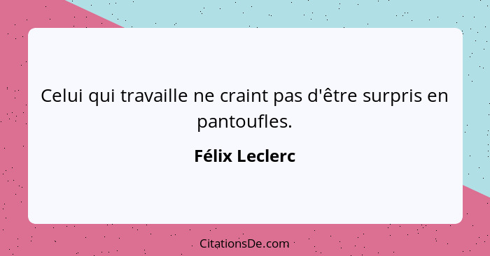 Celui qui travaille ne craint pas d'être surpris en pantoufles.... - Félix Leclerc