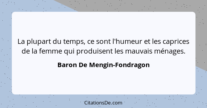 La plupart du temps, ce sont l'humeur et les caprices de la femme qui produisent les mauvais ménages.... - Baron De Mengin-Fondragon