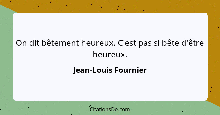 On dit bêtement heureux. C'est pas si bête d'être heureux.... - Jean-Louis Fournier