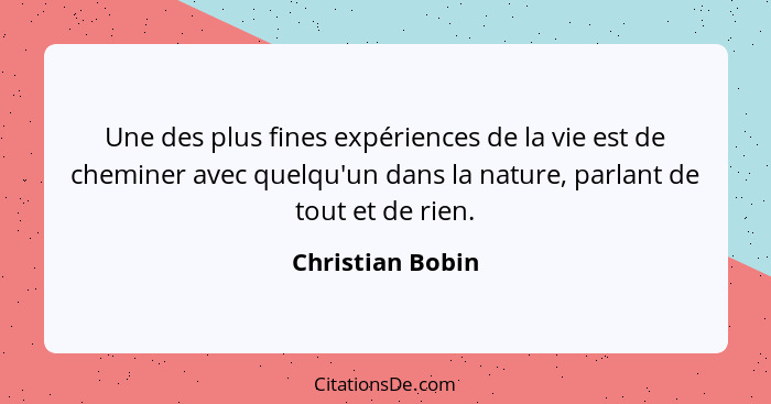 Une des plus fines expériences de la vie est de cheminer avec quelqu'un dans la nature, parlant de tout et de rien.... - Christian Bobin