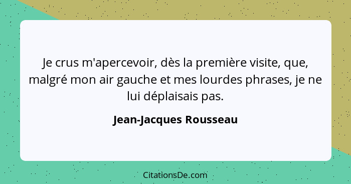 Je crus m'apercevoir, dès la première visite, que, malgré mon air gauche et mes lourdes phrases, je ne lui déplaisais pas.... - Jean-Jacques Rousseau