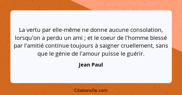 La vertu par elle-même ne donne aucune consolation, lorsqu'on a perdu un ami ; et le coeur de l'homme blessé par l'amitié continue to... - Jean Paul