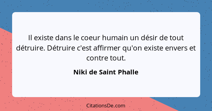 Il existe dans le coeur humain un désir de tout détruire. Détruire c'est affirmer qu'on existe envers et contre tout.... - Niki de Saint Phalle