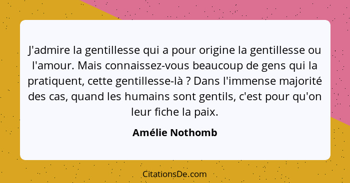 J'admire la gentillesse qui a pour origine la gentillesse ou l'amour. Mais connaissez-vous beaucoup de gens qui la pratiquent, cette... - Amélie Nothomb