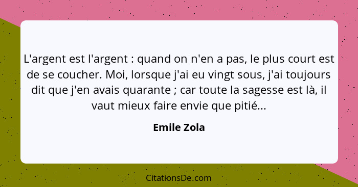 L'argent est l'argent : quand on n'en a pas, le plus court est de se coucher. Moi, lorsque j'ai eu vingt sous, j'ai toujours dit que... - Emile Zola