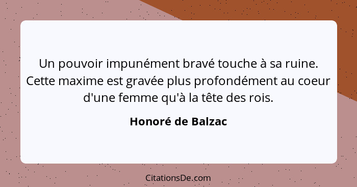 Un pouvoir impunément bravé touche à sa ruine. Cette maxime est gravée plus profondément au coeur d'une femme qu'à la tête des rois... - Honoré de Balzac