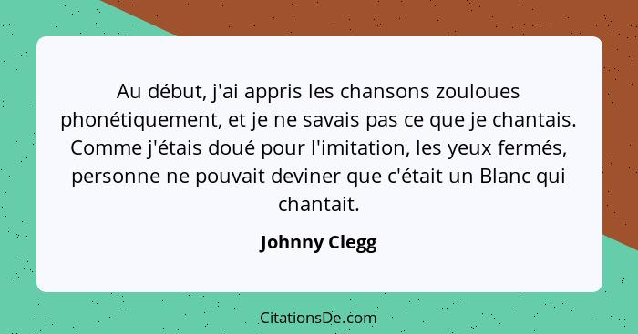 Au début, j'ai appris les chansons zouloues phonétiquement, et je ne savais pas ce que je chantais. Comme j'étais doué pour l'imitation... - Johnny Clegg