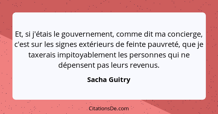 Et, si j'étais le gouvernement, comme dit ma concierge, c'est sur les signes extérieurs de feinte pauvreté, que je taxerais impitoyable... - Sacha Guitry