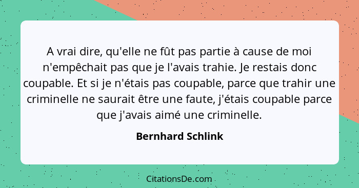 A vrai dire, qu'elle ne fût pas partie à cause de moi n'empêchait pas que je l'avais trahie. Je restais donc coupable. Et si je n'é... - Bernhard Schlink