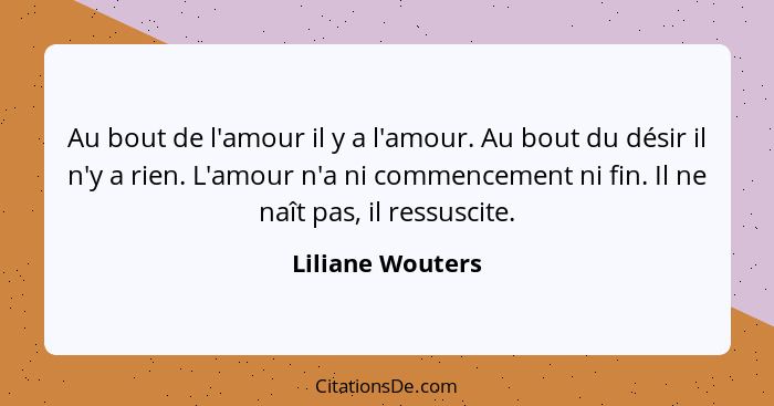 Au bout de l'amour il y a l'amour. Au bout du désir il n'y a rien. L'amour n'a ni commencement ni fin. Il ne naît pas, il ressuscite... - Liliane Wouters