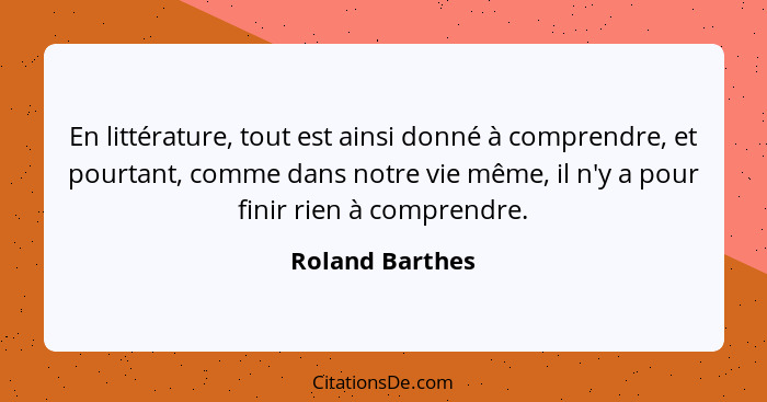 En littérature, tout est ainsi donné à comprendre, et pourtant, comme dans notre vie même, il n'y a pour finir rien à comprendre.... - Roland Barthes