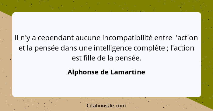 Il n'y a cependant aucune incompatibilité entre l'action et la pensée dans une intelligence complète ; l'action est fille... - Alphonse de Lamartine