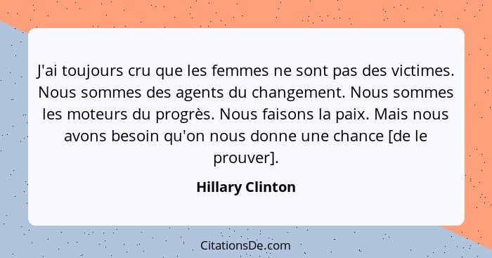 J'ai toujours cru que les femmes ne sont pas des victimes. Nous sommes des agents du changement. Nous sommes les moteurs du progrès.... - Hillary Clinton