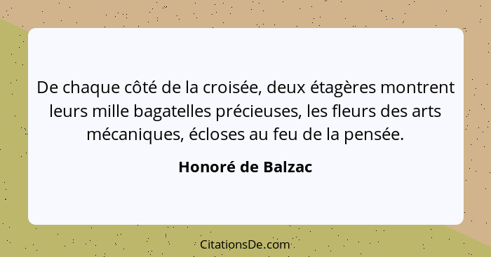 De chaque côté de la croisée, deux étagères montrent leurs mille bagatelles précieuses, les fleurs des arts mécaniques, écloses au... - Honoré de Balzac