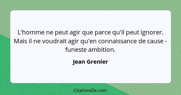 L'homme ne peut agir que parce qu'il peut ignorer. Mais il ne voudrait agir qu'en connaissance de cause - funeste ambition.... - Jean Grenier