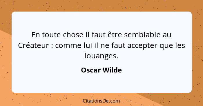 En toute chose il faut être semblable au Créateur : comme lui il ne faut accepter que les louanges.... - Oscar Wilde