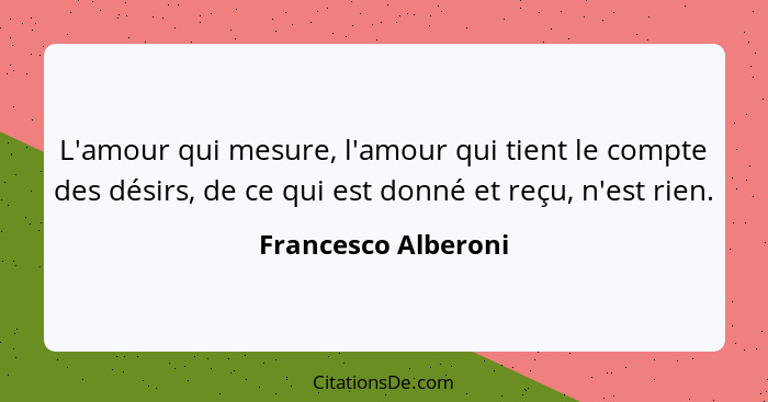 L'amour qui mesure, l'amour qui tient le compte des désirs, de ce qui est donné et reçu, n'est rien.... - Francesco Alberoni