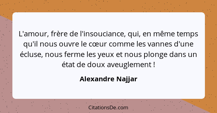 L'amour, frère de l'insouciance, qui, en même temps qu'il nous ouvre le cœur comme les vannes d'une écluse, nous ferme les yeux et... - Alexandre Najjar