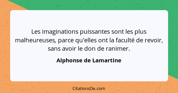 Les imaginations puissantes sont les plus malheureuses, parce qu'elles ont la faculté de revoir, sans avoir le don de ranimer.... - Alphonse de Lamartine