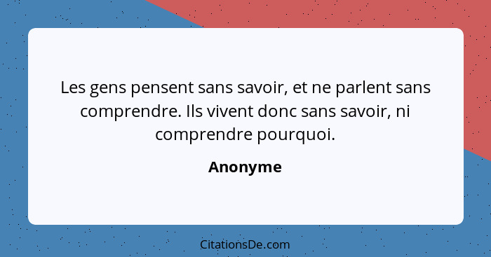 Les gens pensent sans savoir, et ne parlent sans comprendre. Ils vivent donc sans savoir, ni comprendre pourquoi.... - Anonyme