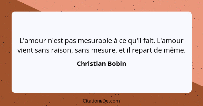 L'amour n'est pas mesurable à ce qu'il fait. L'amour vient sans raison, sans mesure, et il repart de même.... - Christian Bobin